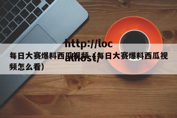 每日大赛爆料西瓜视频（每日大赛爆料西瓜视频怎么看）